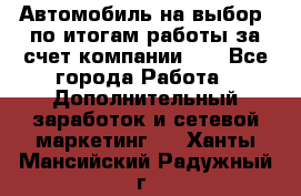 Автомобиль на выбор -по итогам работы за счет компании!!! - Все города Работа » Дополнительный заработок и сетевой маркетинг   . Ханты-Мансийский,Радужный г.